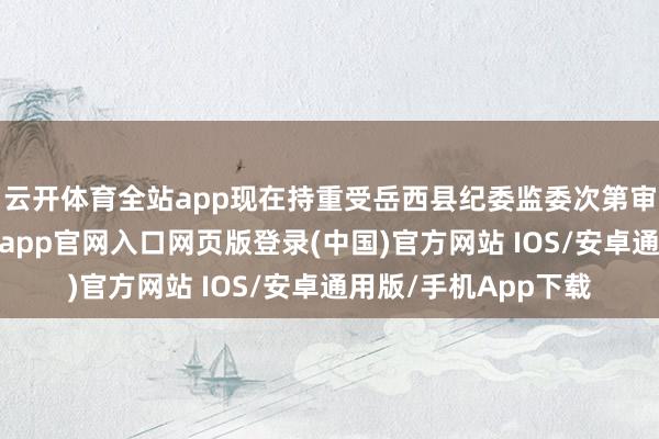 云开体育全站app现在持重受岳西县纪委监委次第审查和监察造访-开运app官网入口网页版登录(中国)官方网站 IOS/安卓通用版/手机App下载