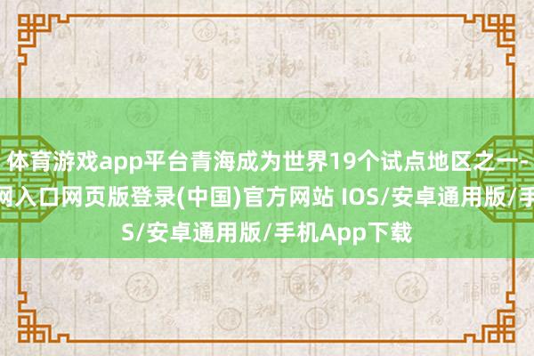体育游戏app平台青海成为世界19个试点地区之一-开运app官网入口网页版登录(中国)官方网站 IOS/安卓通用版/手机App下载