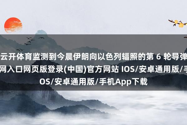 云开体育监测到今晨伊朗向以色列辐照的第 6 轮导弹-开运app官网入口网页版登录(中国)官方网站 IOS/安卓通用版/手机App下载