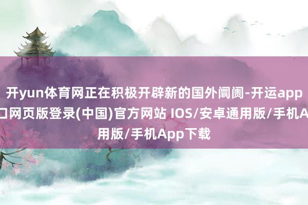 开yun体育网正在积极开辟新的国外阛阓-开运app官网入口网页版登录(中国)官方网站 IOS/安卓通用版/手机App下载
