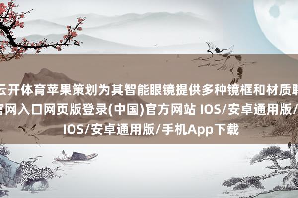 云开体育苹果策划为其智能眼镜提供多种镜框和材质聘任-开运app官网入口网页版登录(中国)官方网站 IOS/安卓通用版/手机App下载