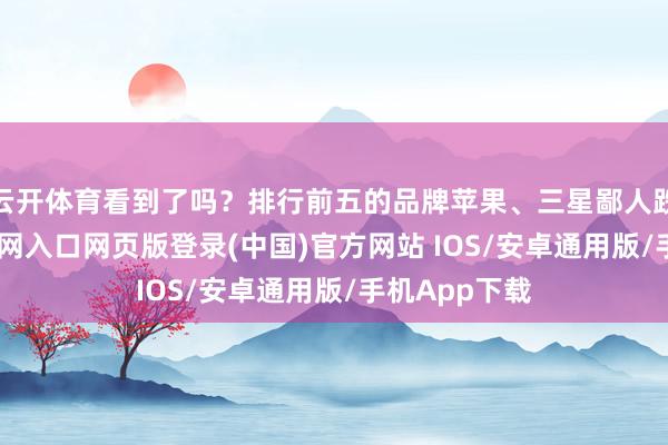 云开体育看到了吗？排行前五的品牌苹果、三星鄙人跌-开运app官网入口网页版登录(中国)官方网站 IOS/安卓通用版/手机App下载