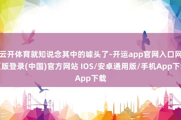 云开体育就知说念其中的噱头了-开运app官网入口网页版登录(中国)官方网站 IOS/安卓通用版/手机App下载