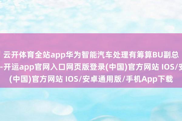 云开体育全站app华为智能汽车处理有筹算BU副总裁江利旗出席并演讲-开运app官网入口网页版登录(中国)官方网站 IOS/安卓通用版/手机App下载