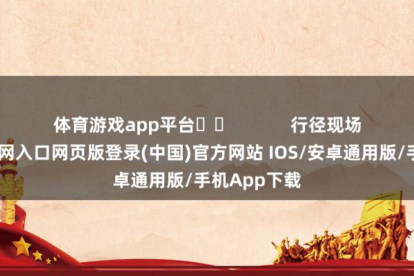 体育游戏app平台		            　　行径现场-开运app官网入口网页版登录(中国)官方网站 IOS/安卓通用版/手机App下载