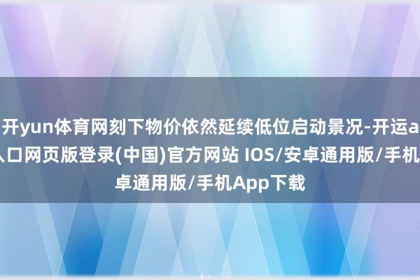 开yun体育网刻下物价依然延续低位启动景况-开运app官网入口网页版登录(中国)官方网站 IOS/安卓通用版/手机App下载