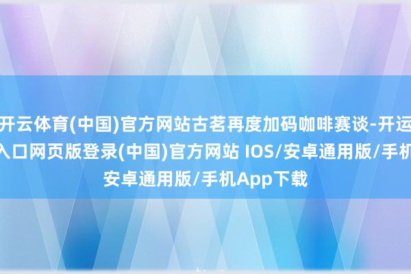 开云体育(中国)官方网站古茗再度加码咖啡赛谈-开运app官网入口网页版登录(中国)官方网站 IOS/安卓通用版/手机App下载