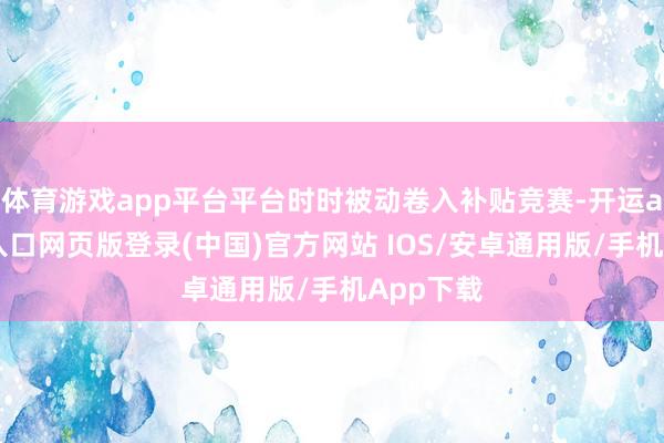 体育游戏app平台平台时时被动卷入补贴竞赛-开运app官网入口网页版登录(中国)官方网站 IOS/安卓通用版/手机App下载