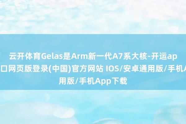 云开体育Gelas是Arm新一代A7系大核-开运app官网入口网页版登录(中国)官方网站 IOS/安卓通用版/手机App下载