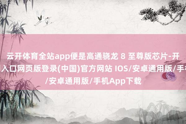云开体育全站app便是高通骁龙 8 至尊版芯片-开运app官网入口网页版登录(中国)官方网站 IOS/安卓通用版/手机App下载