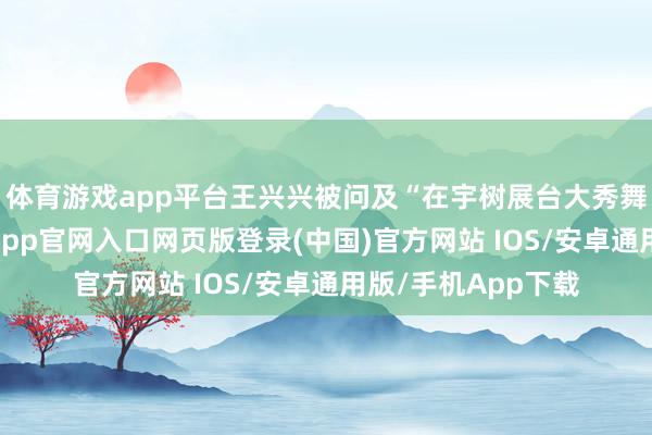 体育游戏app平台王兴兴被问及“在宇树展台大秀舞蹈和拳击后-开运app官网入口网页版登录(中国)官方网站 IOS/安卓通用版/手机App下载