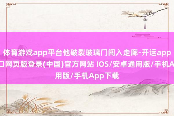 体育游戏app平台他破裂玻璃门闯入走廊-开运app官网入口网页版登录(中国)官方网站 IOS/安卓通用版/手机App下载