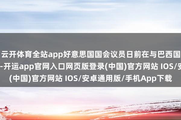云开体育全站app好意思国国会议员日前在与巴西国会议员的会谈中暗示-开运app官网入口网页版登录(中国)官方网站 IOS/安卓通用版/手机App下载