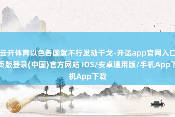 云开体育以色各国就不行发动干戈-开运app官网入口网页版登录(中国)官方网站 IOS/安卓通用版/手机App下载