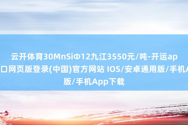 云开体育30MnSiФ12九江3550元/吨-开运app官网入口网页版登录(中国)官方网站 IOS/安卓通用版/手机App下载