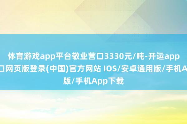 体育游戏app平台敬业营口3330元/吨-开运app官网入口网页版登录(中国)官方网站 IOS/安卓通用版/手机App下载