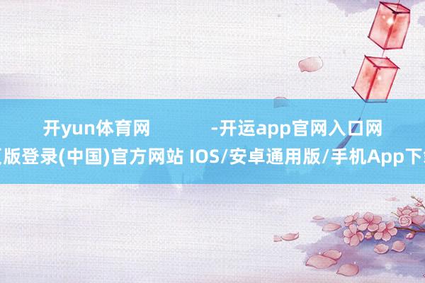 开yun体育网            -开运app官网入口网页版登录(中国)官方网站 IOS/安卓通用版/手机App下载