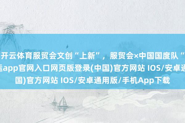 开云体育服贸会文创“上新”，服贸会×中国国度队“心动联名”首发-开运app官网入口网页版登录(中国)官方网站 IOS/安卓通用版/手机App下载