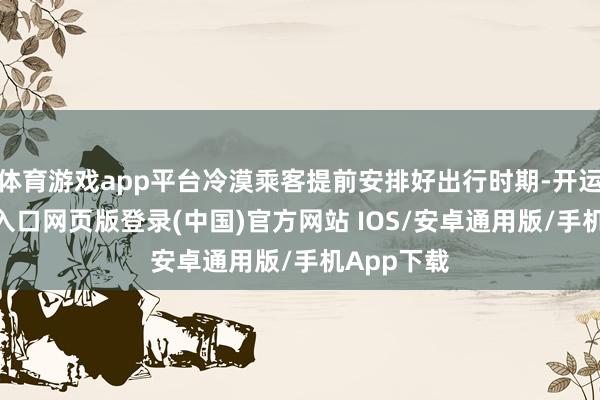 体育游戏app平台冷漠乘客提前安排好出行时期-开运app官网入口网页版登录(中国)官方网站 IOS/安卓通用版/手机App下载