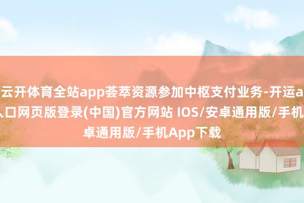 云开体育全站app荟萃资源参加中枢支付业务-开运app官网入口网页版登录(中国)官方网站 IOS/安卓通用版/手机App下载