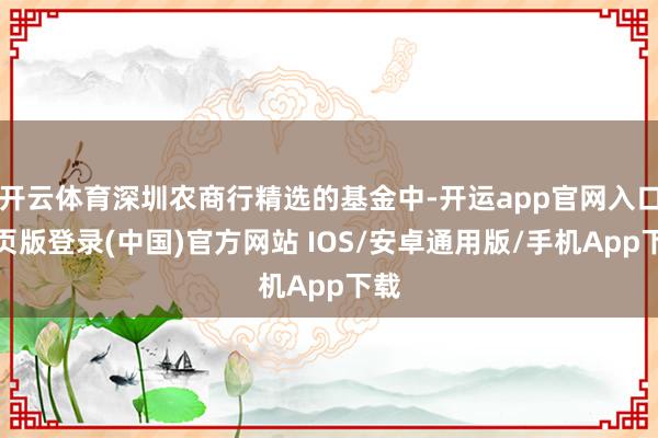 开云体育深圳农商行精选的基金中-开运app官网入口网页版登录(中国)官方网站 IOS/安卓通用版/手机App下载