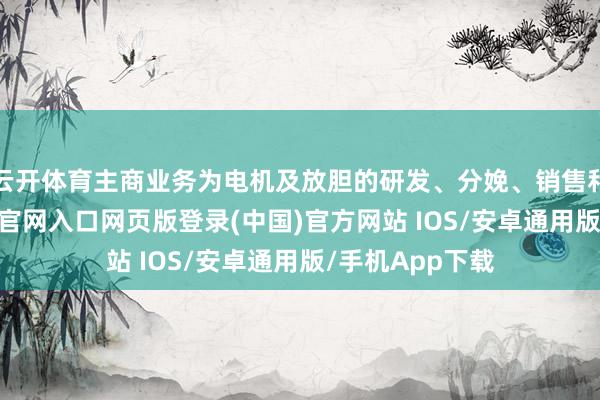 云开体育主商业务为电机及放胆的研发、分娩、销售和作事-开运app官网入口网页版登录(中国)官方网站 IOS/安卓通用版/手机App下载