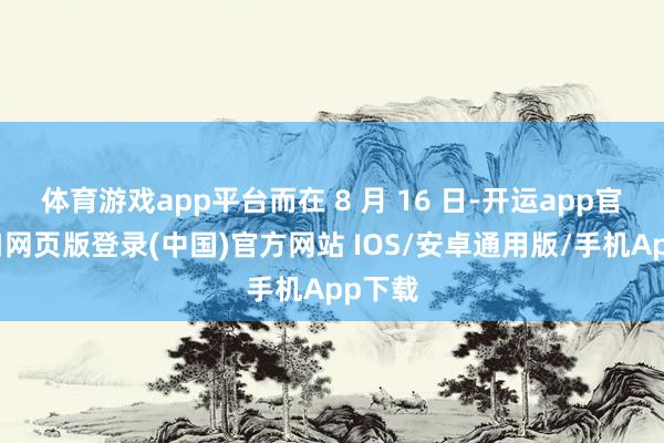 体育游戏app平台而在 8 月 16 日-开运app官网入口网页版登录(中国)官方网站 IOS/安卓通用版/手机App下载