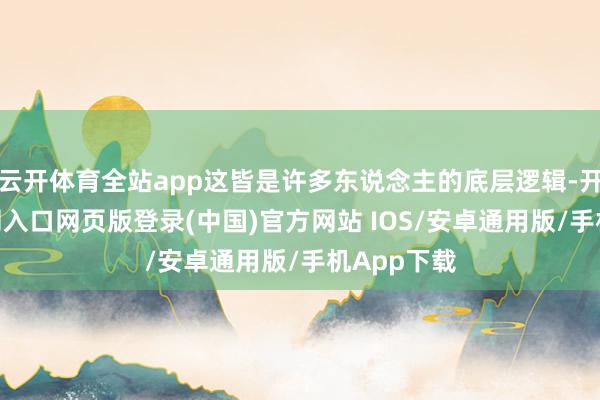 云开体育全站app这皆是许多东说念主的底层逻辑-开运app官网入口网页版登录(中国)官方网站 IOS/安卓通用版/手机App下载