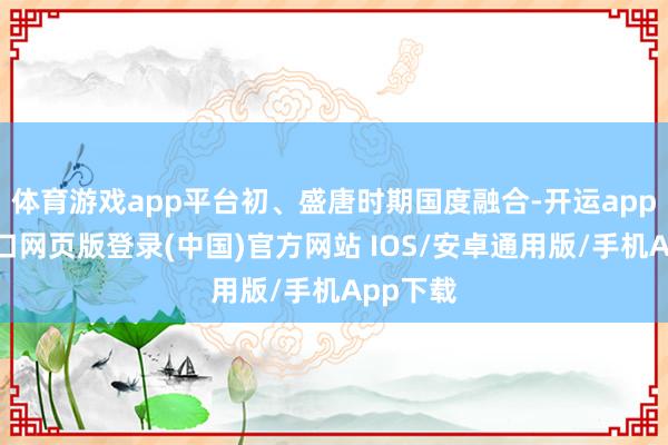 体育游戏app平台初、盛唐时期国度融合-开运app官网入口网页版登录(中国)官方网站 IOS/安卓通用版/手机App下载