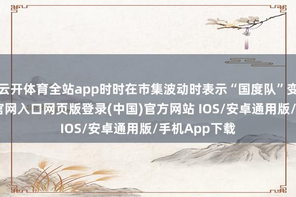 云开体育全站app时时在市集波动时表示“国度队”变装-开运app官网入口网页版登录(中国)官方网站 IOS/安卓通用版/手机App下载