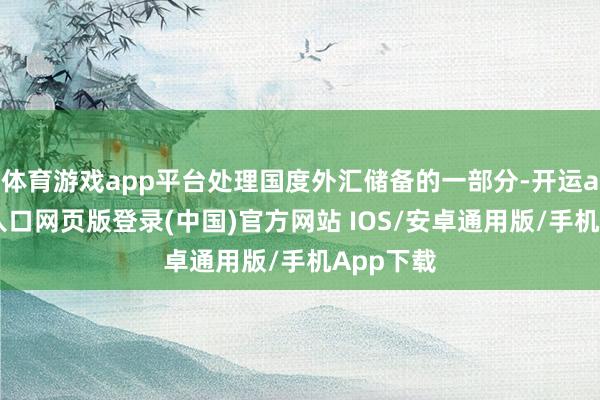 体育游戏app平台处理国度外汇储备的一部分-开运app官网入口网页版登录(中国)官方网站 IOS/安卓通用版/手机App下载