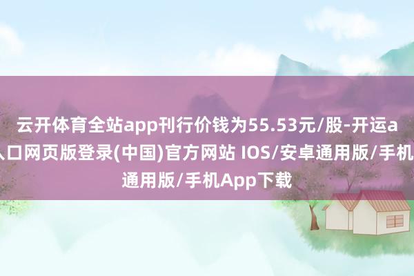 云开体育全站app刊行价钱为55.53元/股-开运app官网入口网页版登录(中国)官方网站 IOS/安卓通用版/手机App下载