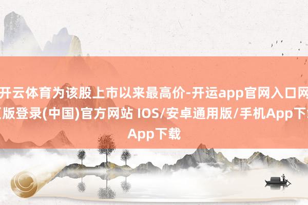 开云体育为该股上市以来最高价-开运app官网入口网页版登录(中国)官方网站 IOS/安卓通用版/手机App下载