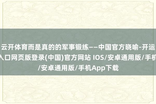 云开体育而是真的的军事锻练——中国官方晓喻-开运app官网入口网页版登录(中国)官方网站 IOS/安卓通用版/手机App下载