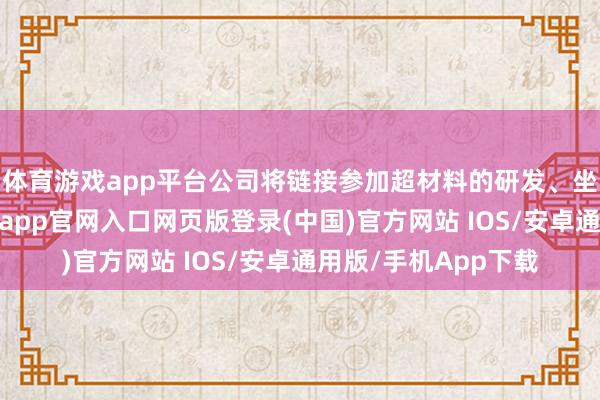 体育游戏app平台公司将链接参加超材料的研发、坐褥、测试确立-开运app官网入口网页版登录(中国)官方网站 IOS/安卓通用版/手机App下载