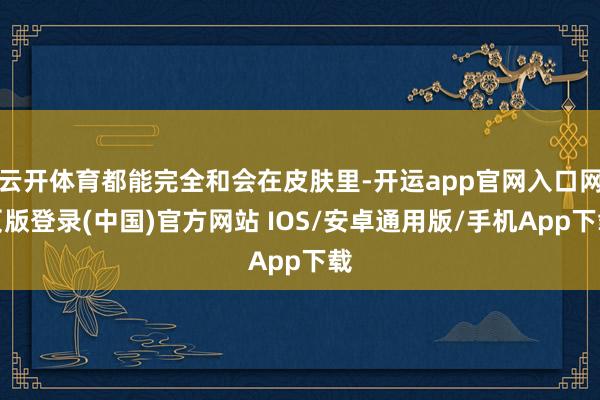 云开体育都能完全和会在皮肤里-开运app官网入口网页版登录(中国)官方网站 IOS/安卓通用版/手机App下载