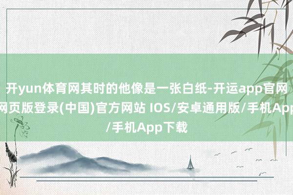 开yun体育网其时的他像是一张白纸-开运app官网入口网页版登录(中国)官方网站 IOS/安卓通用版/手机App下载