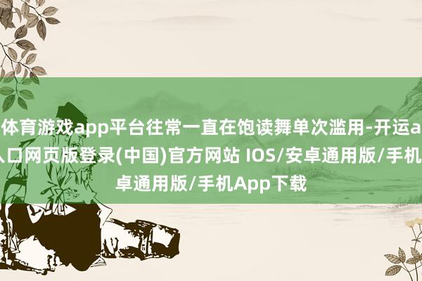 体育游戏app平台往常一直在饱读舞单次滥用-开运app官网入口网页版登录(中国)官方网站 IOS/安卓通用版/手机App下载