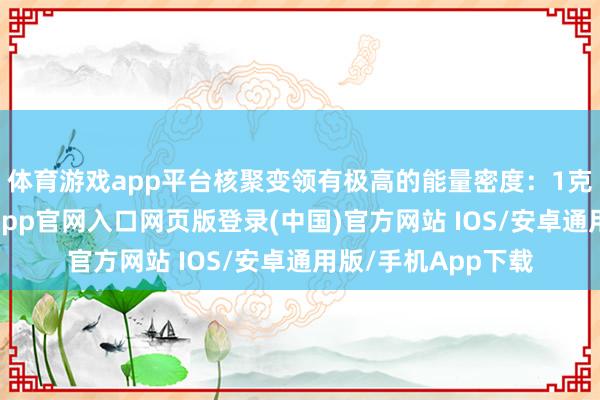 体育游戏app平台核聚变领有极高的能量密度：1克核聚变燃料-开运app官网入口网页版登录(中国)官方网站 IOS/安卓通用版/手机App下载