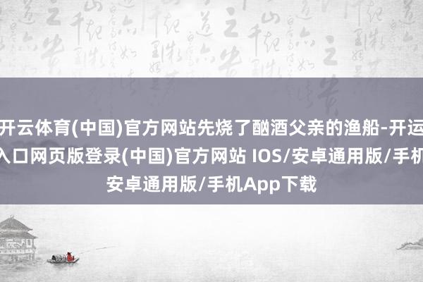 开云体育(中国)官方网站先烧了酗酒父亲的渔船-开运app官网入口网页版登录(中国)官方网站 IOS/安卓通用版/手机App下载