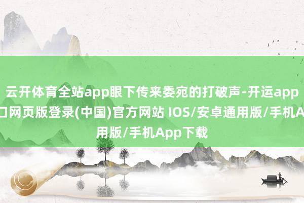 云开体育全站app眼下传来委宛的打破声-开运app官网入口网页版登录(中国)官方网站 IOS/安卓通用版/手机App下载