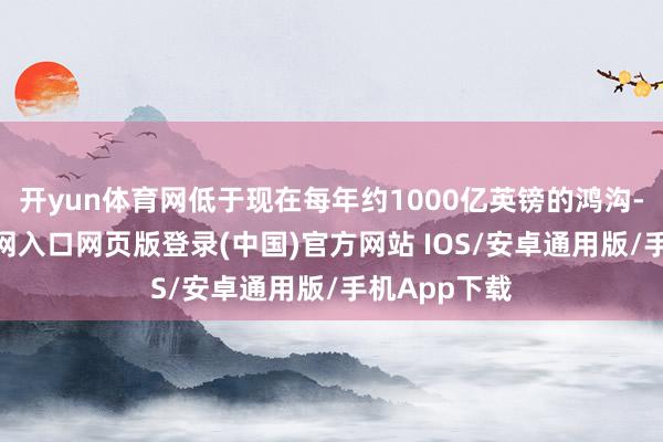 开yun体育网低于现在每年约1000亿英镑的鸿沟-开运app官网入口网页版登录(中国)官方网站 IOS/安卓通用版/手机App下载