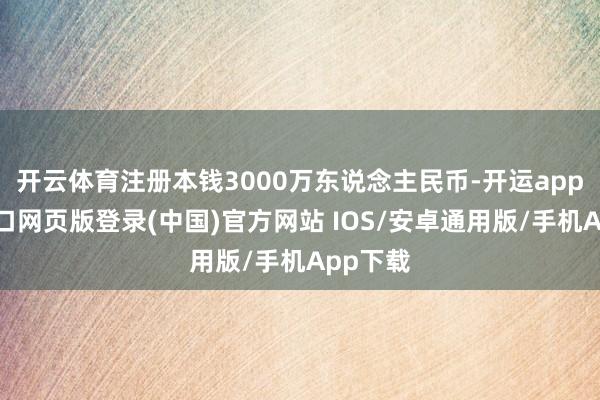 开云体育注册本钱3000万东说念主民币-开运app官网入口网页版登录(中国)官方网站 IOS/安卓通用版/手机App下载
