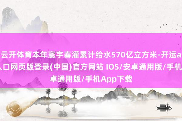 云开体育本年寰宇春灌累计给水570亿立方米-开运app官网入口网页版登录(中国)官方网站 IOS/安卓通用版/手机App下载