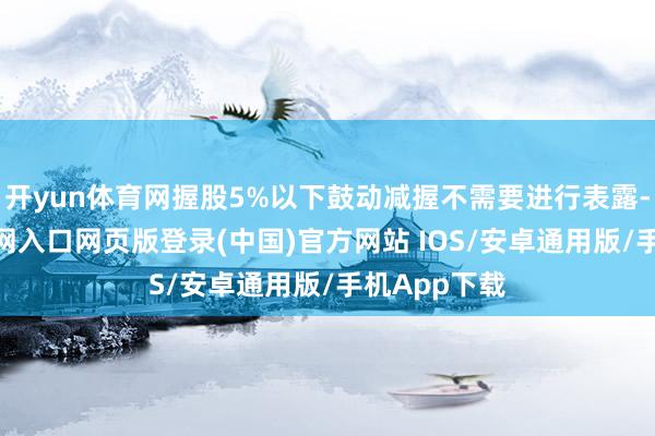 开yun体育网握股5%以下鼓动减握不需要进行表露-开运app官网入口网页版登录(中国)官方网站 IOS/安卓通用版/手机App下载