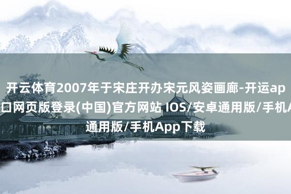 开云体育2007年于宋庄开办宋元风姿画廊-开运app官网入口网页版登录(中国)官方网站 IOS/安卓通用版/手机App下载
