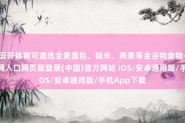 云开体育可遴选全麦面包、糙米、燕麦等全谷物食物-开运app官网入口网页版登录(中国)官方网站 IOS/安卓通用版/手机App下载