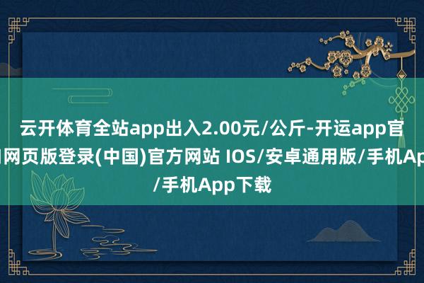 云开体育全站app出入2.00元/公斤-开运app官网入口网页版登录(中国)官方网站 IOS/安卓通用版/手机App下载