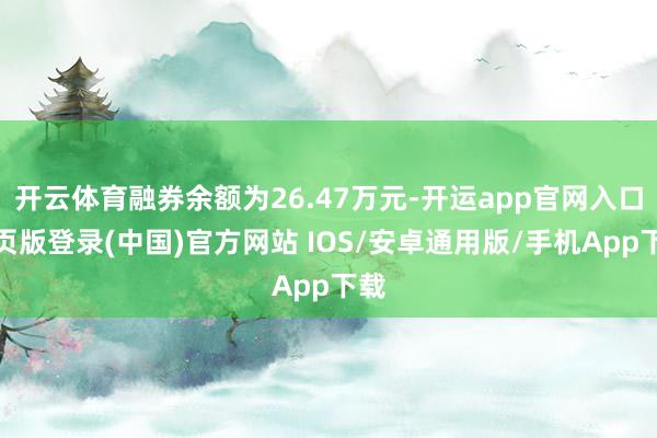 开云体育融券余额为26.47万元-开运app官网入口网页版登录(中国)官方网站 IOS/安卓通用版/手机App下载