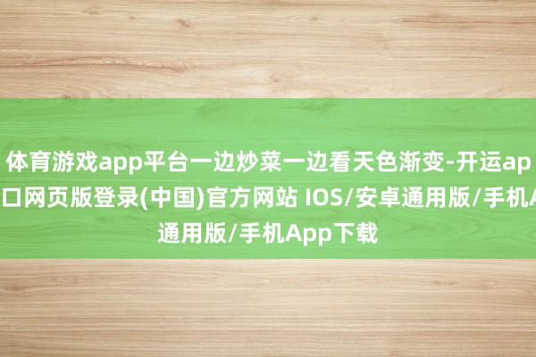 体育游戏app平台一边炒菜一边看天色渐变-开运app官网入口网页版登录(中国)官方网站 IOS/安卓通用版/手机App下载